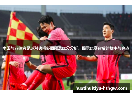 中国与菲律宾足球对决精彩回顾及比分分析，揭示比赛背后的故事与亮点